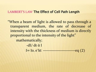 LAMBERT’S LAW The Effect of Cell Path Length
“When a beam of light is allowed to pass through a
transparent medium, the rate of decrease of
intensity with the thickness of medium is directly
proportional to the intensity of the light”
mathematically;
-dI/ dt ᾱ I
I= Io. eˉkt --------------------------eq (2)
 