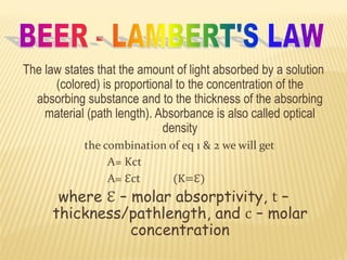 The law states that the amount of light absorbed by a solution
(colored) is proportional to the concentration of the
absorbing substance and to the thickness of the absorbing
material (path length). Absorbance is also called optical
density
the combination of eq 1 & 2 we will get
A= Kct
A= ℇct (K=ℇ)
where ℇ – molar absorptivity, t –
thickness/pathlength, and c – molar
concentration
 
