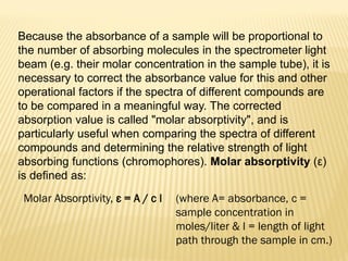 Molar Absorptivity, ε = A / c l (where A= absorbance, c =
sample concentration in
moles/liter & l = length of light
path through the sample in cm.)
Because the absorbance of a sample will be proportional to
the number of absorbing molecules in the spectrometer light
beam (e.g. their molar concentration in the sample tube), it is
necessary to correct the absorbance value for this and other
operational factors if the spectra of different compounds are
to be compared in a meaningful way. The corrected
absorption value is called "molar absorptivity", and is
particularly useful when comparing the spectra of different
compounds and determining the relative strength of light
absorbing functions (chromophores). Molar absorptivity (ε)
is defined as:
 