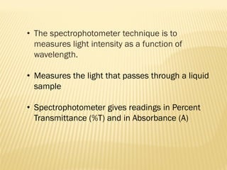 • The spectrophotometer technique is to
measures light intensity as a function of
wavelength.
• Measures the light that passes through a liquid
sample
• Spectrophotometer gives readings in Percent
Transmittance (%T) and in Absorbance (A)
 
