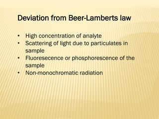 Deviation from Beer-Lamberts law
• High concentration of analyte
• Scattering of light due to particulates in
sample
• Fluoresecence or phosphorescence of the
sample
• Non-monochromatic radiation
 