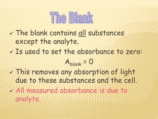  The blank contains all substances
except the analyte.
 Is used to set the absorbance to zero:
Ablank = 0
 This removes any absorption of light
due to these substances and the cell.
 All measured absorbance is due to
analyte.
 