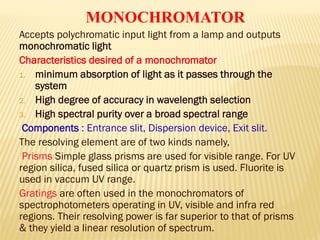 Accepts polychromatic input light from a lamp and outputs
monochromatic light
Characteristics desired of a monochromator
1. minimum absorption of light as it passes through the
system
2. High degree of accuracy in wavelength selection
3. High spectral purity over a broad spectral range
Components : Entrance slit, Dispersion device, Exit slit.
The resolving element are of two kinds namely,
Prisms Simple glass prisms are used for visible range. For UV
region silica, fused silica or quartz prism is used. Fluorite is
used in vaccum UV range.
Gratings are often used in the monochromators of
spectrophotometers operating in UV, visible and infra red
regions. Their resolving power is far superior to that of prisms
& they yield a linear resolution of spectrum.
MONOCHROMATOR
 