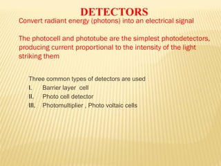 Three common types of detectors are used
I. Barrier layer cell
II. Photo cell detector
III. Photomultiplier , Photo voltaic cells
DETECTORS
Convert radiant energy (photons) into an electrical signal
The photocell and phototube are the simplest photodetectors,
producing current proportional to the intensity of the light
striking them
 