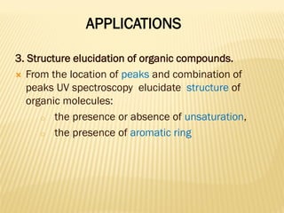APPLICATIONS
3. Structure elucidation of organic compounds.
 From the location of peaks and combination of
peaks UV spectroscopy elucidate structure of
organic molecules:
o the presence or absence of unsaturation,
o the presence of aromatic ring
 