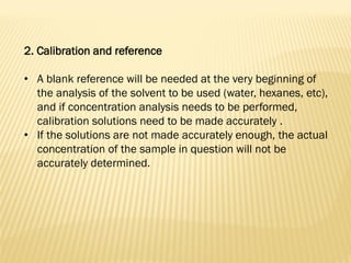 2. Calibration and reference
• A blank reference will be needed at the very beginning of
the analysis of the solvent to be used (water, hexanes, etc),
and if concentration analysis needs to be performed,
calibration solutions need to be made accurately .
• If the solutions are not made accurately enough, the actual
concentration of the sample in question will not be
accurately determined.
 