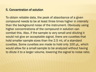 5. Concentration of solution
To obtain reliable data, the peak of absorbance of a given
compound needs to be at least three times higher in intensity
than the background noise of the instrument. Obviously using
higher concentrations of the compound in solution can
combat this. Also, if the sample is very small and diluting it
would not give an acceptable signal, there are cuvettes that
hold smaller sample sizes than the 2.5 mL of a standard
cuvettes. Some cuvettes are made to hold only 100 μL, which
would allow for a small sample to be analyzed without having
to dilute it to a larger volume, lowering the signal to noise ratio.
 