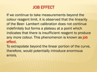 JOB EFFECT
If we continue to take measurements beyond the
colour reagent limit, it is observed that the linearity
of the Beer- Lambert calibration does not continue
indefinitely but forms a plateau at a point which
indicates that there is insufficient reagent to produce
any more colour. This phenomenon is known as job
effect.
To extrapolate beyond the linear portion of the curve,
therefore, would potentially introduce enormous
errors.
 