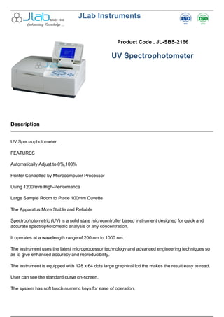 JLab Instruments
Product Code . JL-SBS-2166
UV Spectrophotometer
Description
UV Spectrophotometer
FEATURES
Automatically Adjust to 0%,100%
Printer Controlled by Microcomputer Processor
Using 1200/mm High-Performance
Large Sample Room to Place 100mm Cuvette
The Apparatus More Stable and Reliable
Spectrophotometric (UV) is a solid state microcontroller based instrument designed for quick and
accurate spectrophotometric analysis of any concentration.
It operates at a wavelength range of 200 nm to 1000 nm.
The instrument uses the latest microprocessor technology and advanced engineering techniques so
as to give enhanced accuracy and reproducibility.
The instrument is equipped with 128 x 64 dots large graphical lcd the makes the result easy to read.
User can see the standard curve on-screen.
The system has soft touch numeric keys for ease of operation.
 