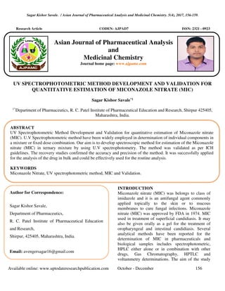 Sagar Kishor Savale. / Asian Journal of Pharmaceutical Analysis and Medicinal Chemistry. 5(4), 2017, 156-159.
Available online: www.uptodateresearchpublication.com October - December 156
Research Article CODEN: AJPAD7 ISSN: 2321 - 0923
UV SPECTROPHOTOMETRIC METHOD DEVELOPMENT AND VALIDATION FOR
QUANTITATIVE ESTIMATION OF MICONAZOLE NITRATE (MIC)
Sagar Kishor Savale*1
1*
Department of Pharmaceutics, R. C. Patel Institute of Pharmaceutical Education and Research, Shirpur 425405,
Maharashtra, India.
INTRODUCTION
Miconazole nitrate (MIC) was belongs to class of
imidazole and it is an antifungal agent commonly
applied topically to the skin or to mucous
membranes to cure fungal infections. Miconazole
nitrate (MIC) was approved by FDA in 1974. MIC
used in treatment of superficial candidiasis. It may
also be given orally as a gel for the treatment of
oropharyngeal and intestinal candidiasis. Several
analytical methods have been reported for the
determination of MIC in pharmaceuticals and
biological samples includes spectrophotometric,
HPLC either alone or in combination with other
drugs, Gas Chromatography, HPTLC and
voltammetry determinations. The aim of the study
ABSTRACT
UV Spectrophotometric Method Development and Validation for quantitative estimation of Miconazole nitrate
(MIC). U.V Spectrophotometric method have been widely employed in determination of individual components in
a mixture or fixed dose combination. Our aim is to develop spectroscopic method for estimation of the Miconazole
nitrate (MIC) in ternary mixture by using U.V spectrophotometry. The method was validated as per ICH
guidelines. The recovery studies confirmed the accuracy and precision of the method. It was successfully applied
for the analysis of the drug in bulk and could be effectively used for the routine analysis.
KEYWORDS
Miconazole Nitrate, UV spectrophotometric method, MIC and Validation.
Author for Correspondence:
Sagar Kishor Savale,
Department of Pharmaceutics,
R. C. Patel Institute of Pharmaceutical Education
and Research,
Shirpur, 425405, Maharashtra, India.
Email: avengersagar16@gmail.com
Asian Journal of Pharmaceutical Analysis
and
Medicinal Chemistry
Journal home page: www.ajpamc.com
 