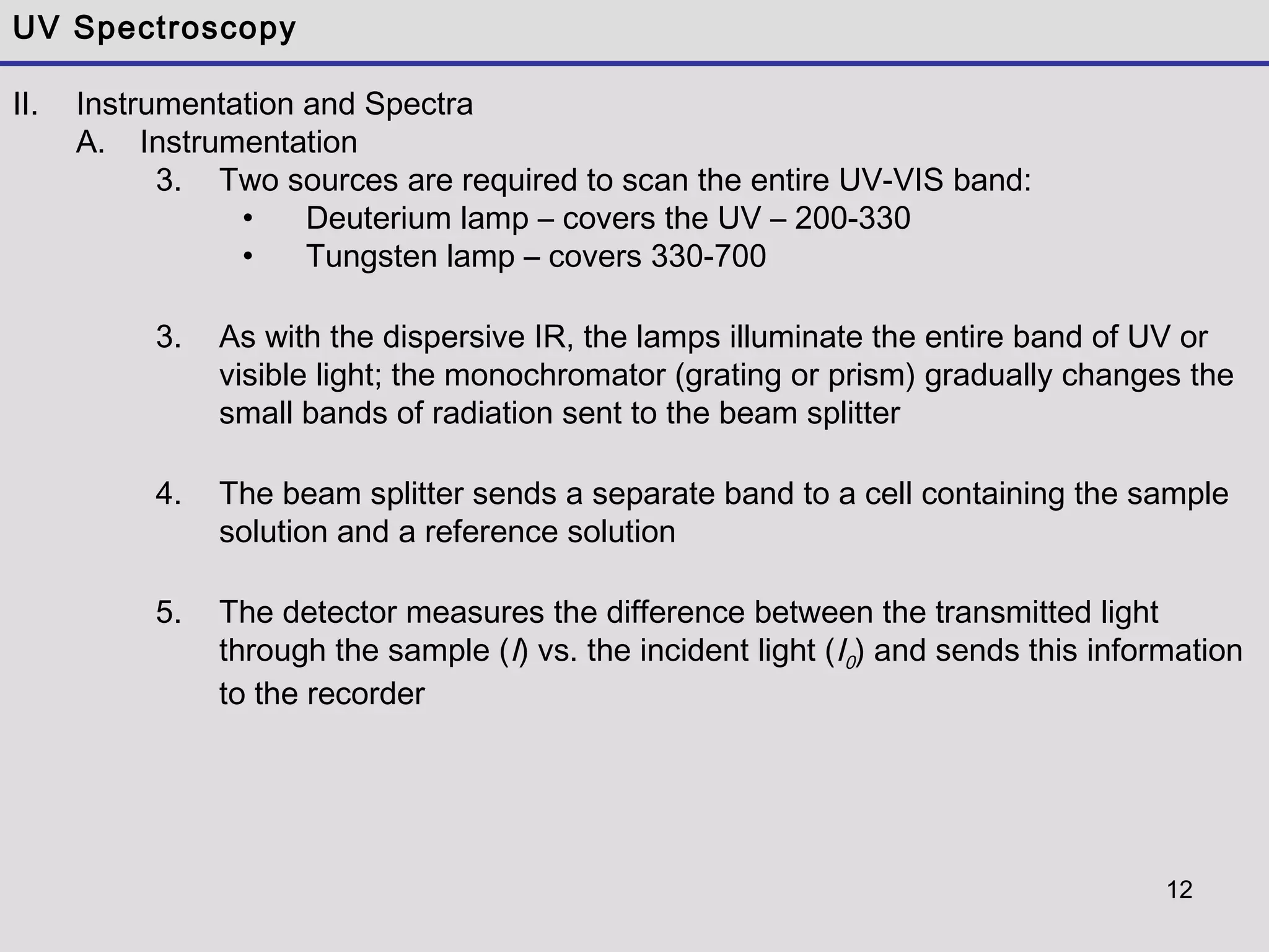 12
UV Spectroscopy
II. Instrumentation and Spectra
A. Instrumentation
3. Two sources are required to scan the entire UV-VIS band:
• Deuterium lamp – covers the UV – 200-330
• Tungsten lamp – covers 330-700
3. As with the dispersive IR, the lamps illuminate the entire band of UV or
visible light; the monochromator (grating or prism) gradually changes the
small bands of radiation sent to the beam splitter
4. The beam splitter sends a separate band to a cell containing the sample
solution and a reference solution
5. The detector measures the difference between the transmitted light
through the sample (I) vs. the incident light (I0) and sends this information
to the recorder
 
