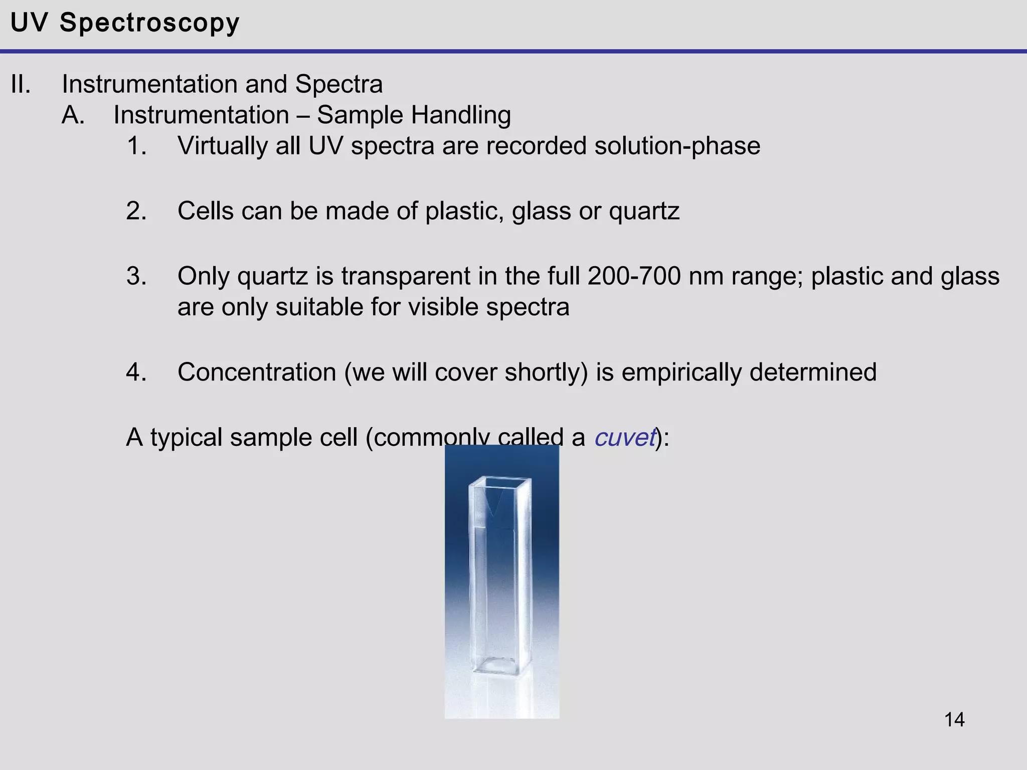14
UV Spectroscopy
II. Instrumentation and Spectra
A. Instrumentation – Sample Handling
1. Virtually all UV spectra are recorded solution-phase
2. Cells can be made of plastic, glass or quartz
3. Only quartz is transparent in the full 200-700 nm range; plastic and glass
are only suitable for visible spectra
4. Concentration (we will cover shortly) is empirically determined
A typical sample cell (commonly called a cuvet):
 