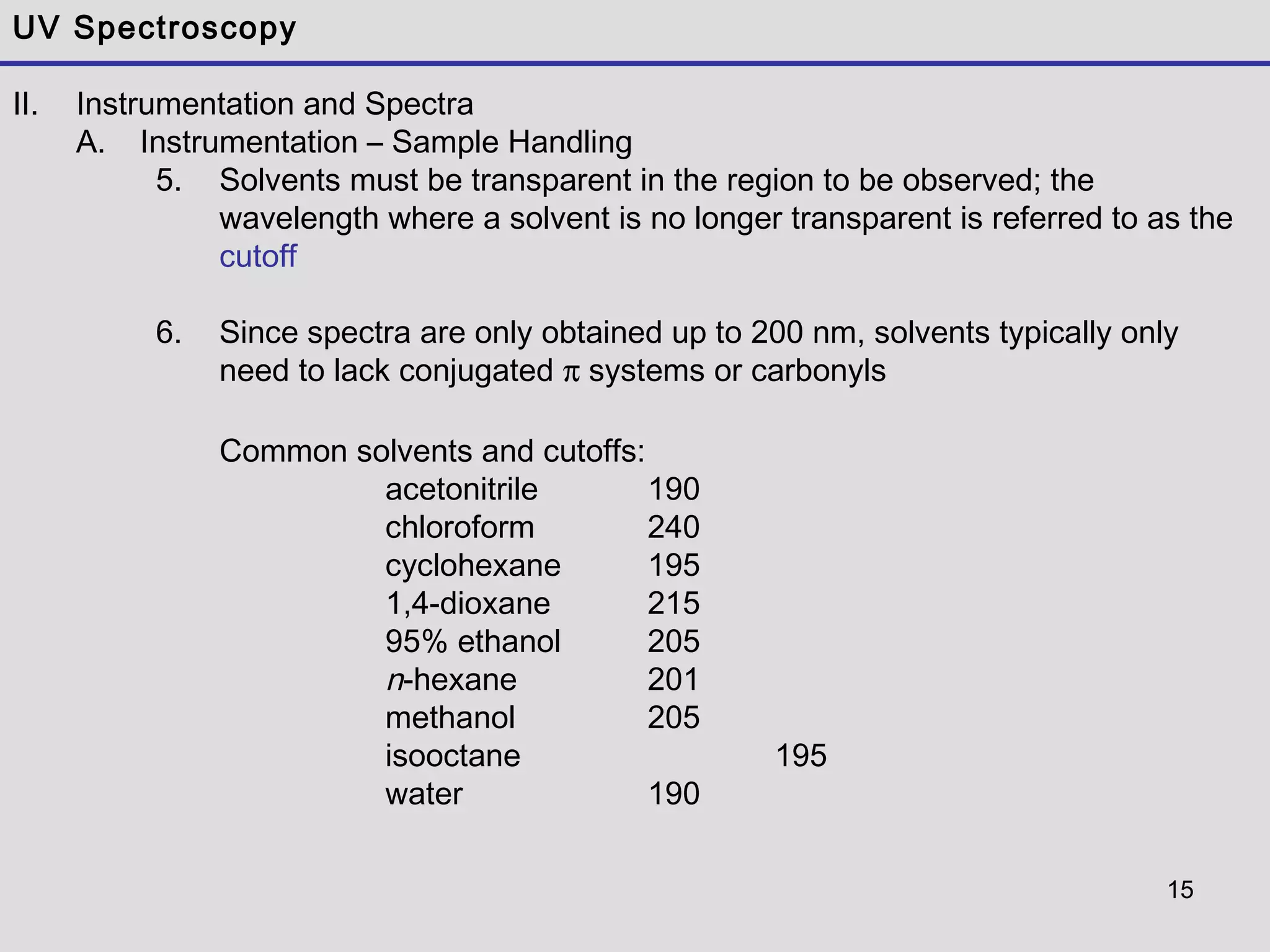 15
UV Spectroscopy
II. Instrumentation and Spectra
A. Instrumentation – Sample Handling
5. Solvents must be transparent in the region to be observed; the
wavelength where a solvent is no longer transparent is referred to as the
cutoff
6. Since spectra are only obtained up to 200 nm, solvents typically only
need to lack conjugated π systems or carbonyls
Common solvents and cutoffs:
acetonitrile 190
chloroform 240
cyclohexane 195
1,4-dioxane 215
95% ethanol 205
n-hexane 201
methanol 205
isooctane 195
water 190
 