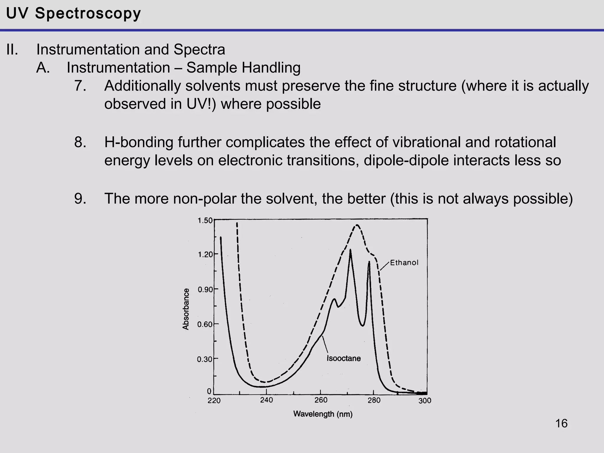 16
UV Spectroscopy
II. Instrumentation and Spectra
A. Instrumentation – Sample Handling
7. Additionally solvents must preserve the fine structure (where it is actually
observed in UV!) where possible
8. H-bonding further complicates the effect of vibrational and rotational
energy levels on electronic transitions, dipole-dipole interacts less so
9. The more non-polar the solvent, the better (this is not always possible)
 