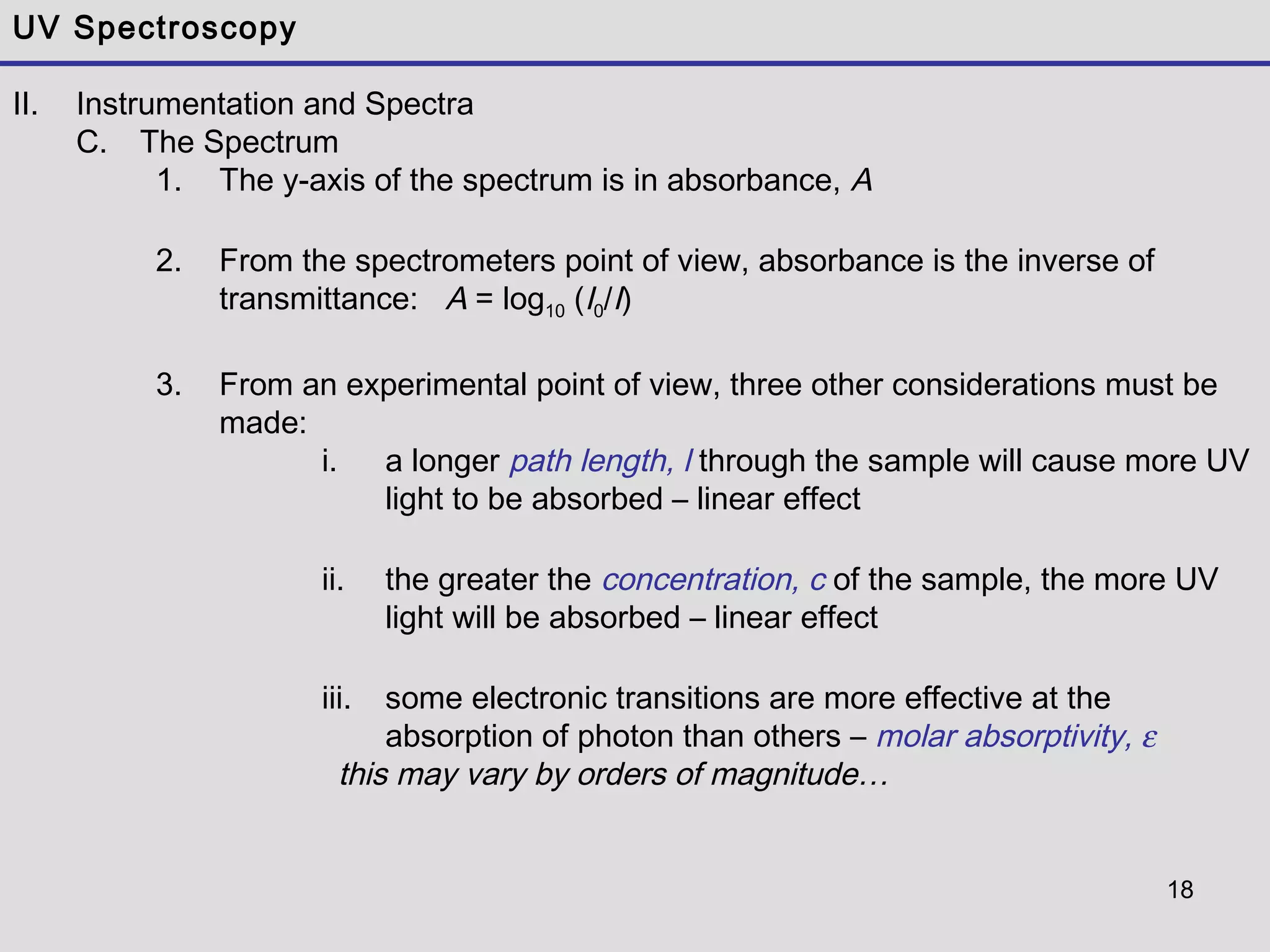18
UV Spectroscopy
II. Instrumentation and Spectra
C. The Spectrum
1. The y-axis of the spectrum is in absorbance, A
2. From the spectrometers point of view, absorbance is the inverse of
transmittance: A = log10 (I0/I)
3. From an experimental point of view, three other considerations must be
made:
i. a longer path length, l through the sample will cause more UV
light to be absorbed – linear effect
ii. the greater the concentration, c of the sample, the more UV
light will be absorbed – linear effect
iii. some electronic transitions are more effective at the
absorption of photon than others – molar absorptivity, ε
this may vary by orders of magnitude…
 