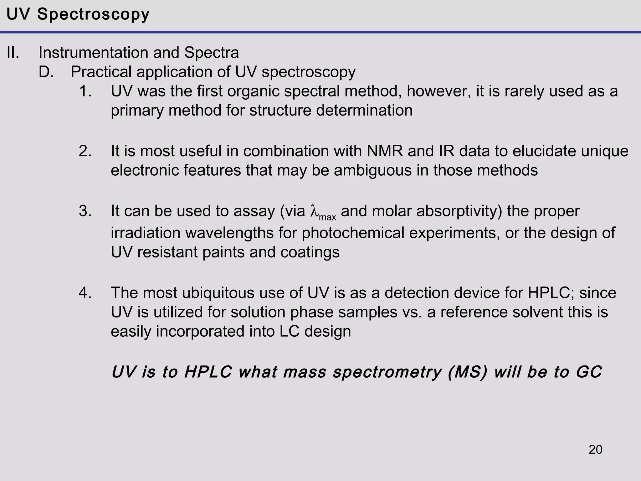 20
UV Spectroscopy
II. Instrumentation and Spectra
D. Practical application of UV spectroscopy
1. UV was the first organic spectral method, however, it is rarely used as a
primary method for structure determination
2. It is most useful in combination with NMR and IR data to elucidate unique
electronic features that may be ambiguous in those methods
3. It can be used to assay (via λmax and molar absorptivity) the proper
irradiation wavelengths for photochemical experiments, or the design of
UV resistant paints and coatings
4. The most ubiquitous use of UV is as a detection device for HPLC; since
UV is utilized for solution phase samples vs. a reference solvent this is
easily incorporated into LC design
UV is to HPLC what mass spectrometry (MS) will be to GC
 