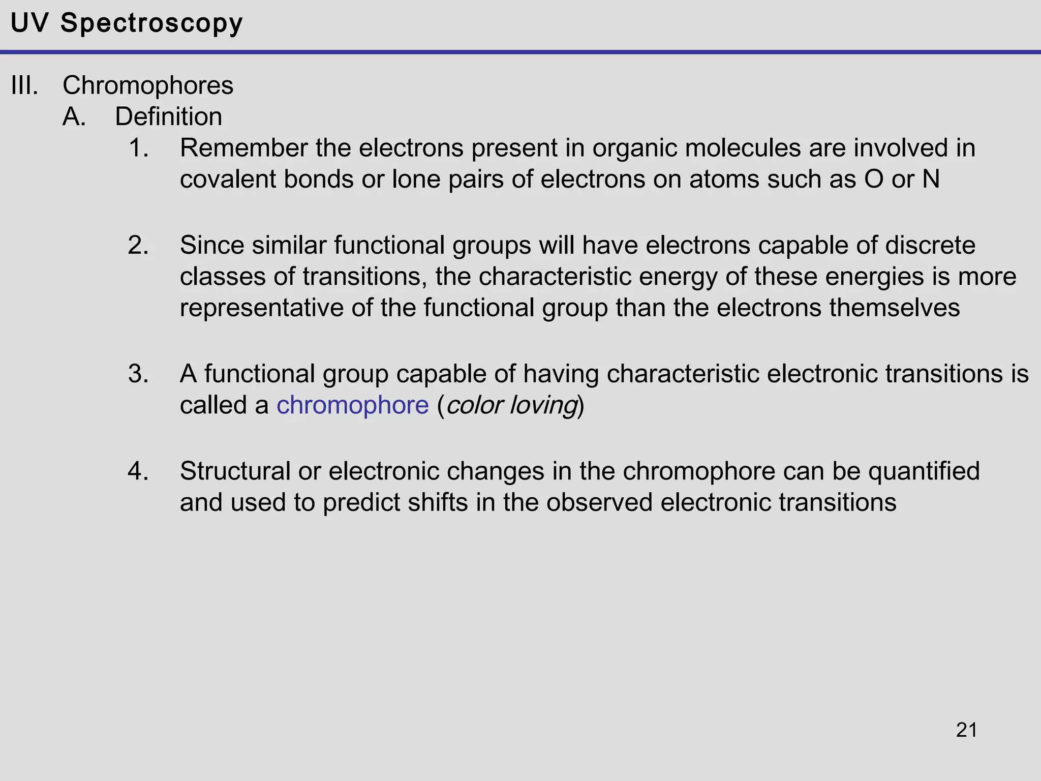 21
UV Spectroscopy
III. Chromophores
A. Definition
1. Remember the electrons present in organic molecules are involved in
covalent bonds or lone pairs of electrons on atoms such as O or N
2. Since similar functional groups will have electrons capable of discrete
classes of transitions, the characteristic energy of these energies is more
representative of the functional group than the electrons themselves
3. A functional group capable of having characteristic electronic transitions is
called a chromophore (color loving)
4. Structural or electronic changes in the chromophore can be quantified
and used to predict shifts in the observed electronic transitions
 