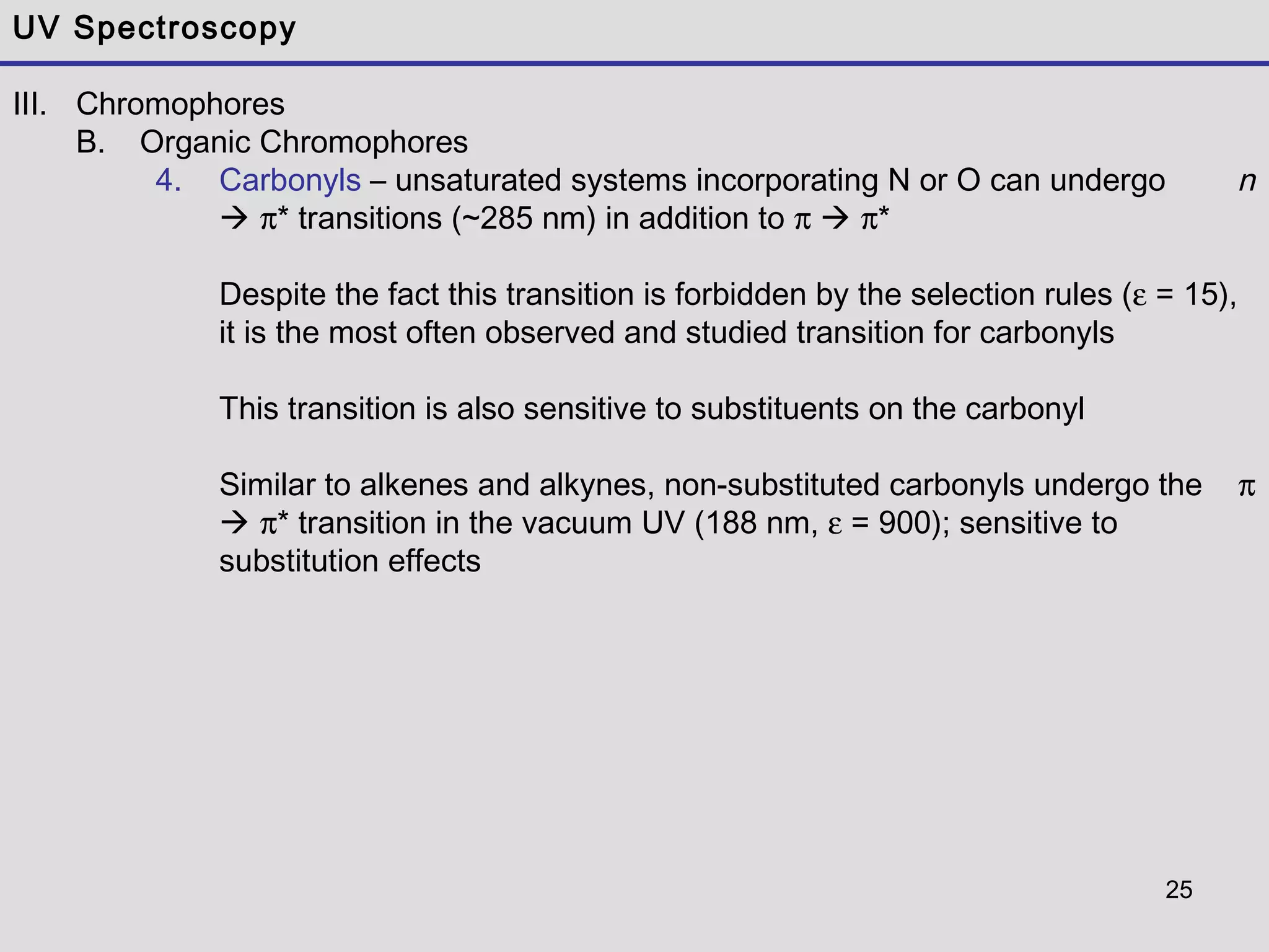25
UV Spectroscopy
III. Chromophores
B. Organic Chromophores
4. Carbonyls – unsaturated systems incorporating N or O can undergo n
 π* transitions (~285 nm) in addition to π  π*
Despite the fact this transition is forbidden by the selection rules (ε = 15),
it is the most often observed and studied transition for carbonyls
This transition is also sensitive to substituents on the carbonyl
Similar to alkenes and alkynes, non-substituted carbonyls undergo the π
 π* transition in the vacuum UV (188 nm, ε = 900); sensitive to
substitution effects
 