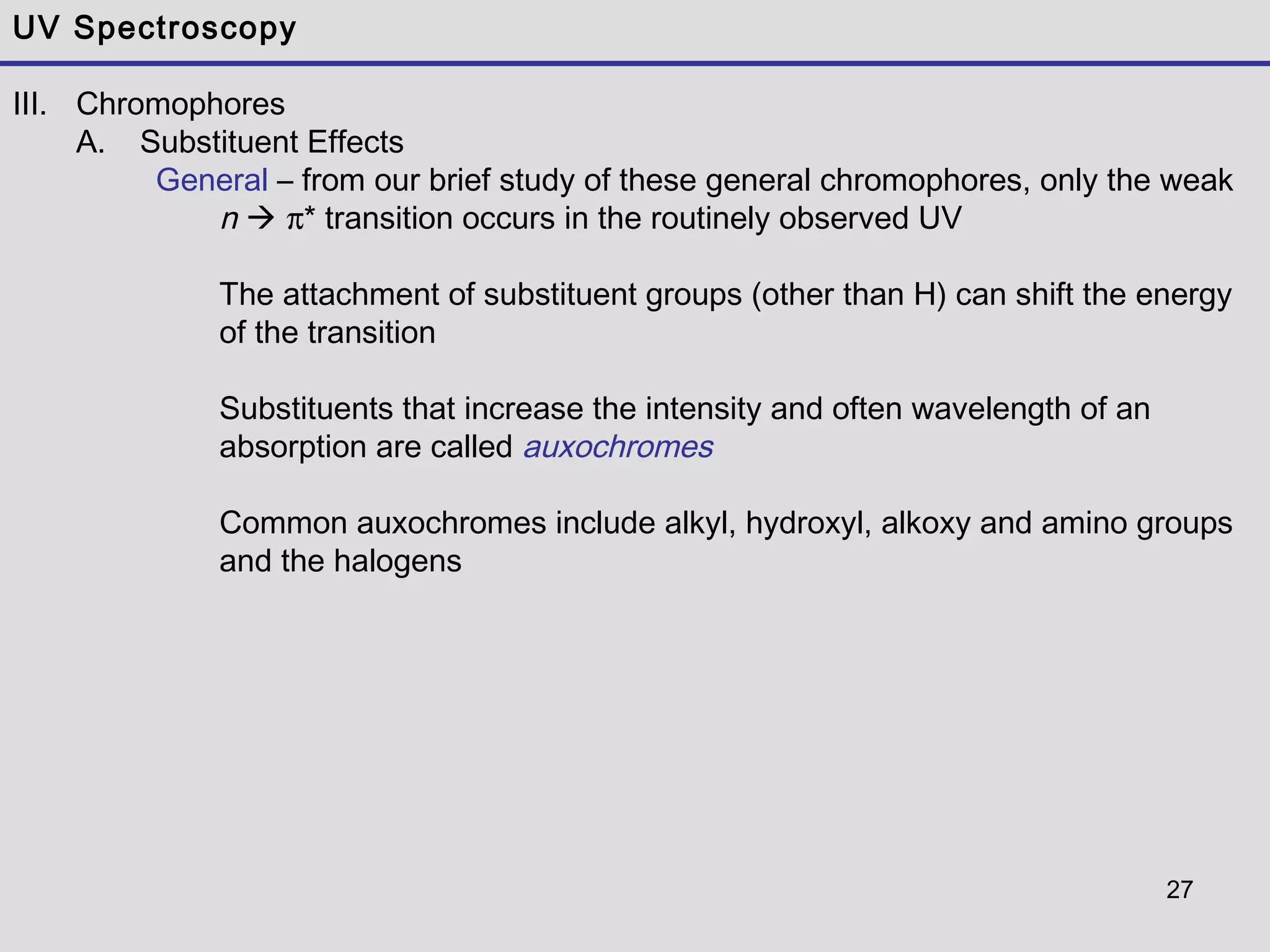 27
UV Spectroscopy
III. Chromophores
A. Substituent Effects
General – from our brief study of these general chromophores, only the weak
n  π* transition occurs in the routinely observed UV
The attachment of substituent groups (other than H) can shift the energy
of the transition
Substituents that increase the intensity and often wavelength of an
absorption are called auxochromes
Common auxochromes include alkyl, hydroxyl, alkoxy and amino groups
and the halogens
 