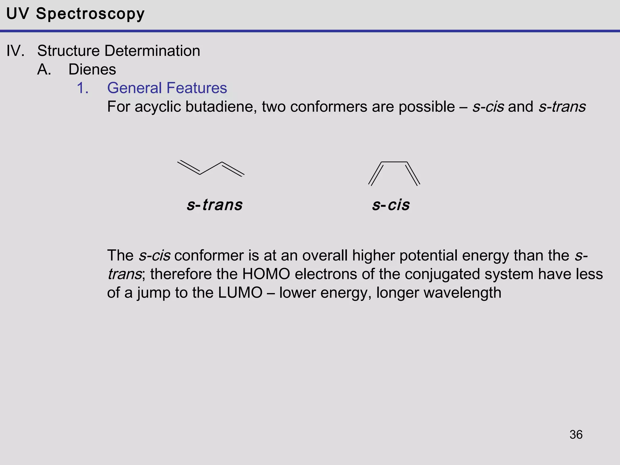 36
UV Spectroscopy
IV. Structure Determination
A. Dienes
1. General Features
For acyclic butadiene, two conformers are possible – s-cis and s-trans
The s-cis conformer is at an overall higher potential energy than the s-
trans; therefore the HOMO electrons of the conjugated system have less
of a jump to the LUMO – lower energy, longer wavelength
s-trans s-cis
 