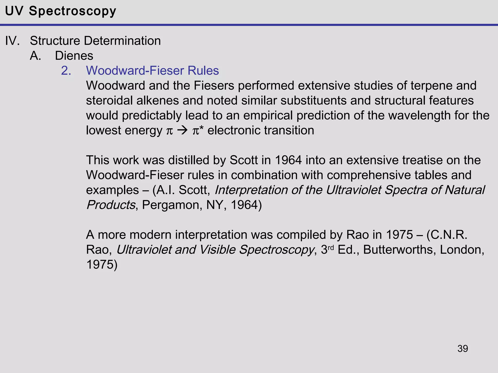 39
UV Spectroscopy
IV. Structure Determination
A. Dienes
2. Woodward-Fieser Rules
Woodward and the Fiesers performed extensive studies of terpene and
steroidal alkenes and noted similar substituents and structural features
would predictably lead to an empirical prediction of the wavelength for the
lowest energy π  π* electronic transition
This work was distilled by Scott in 1964 into an extensive treatise on the
Woodward-Fieser rules in combination with comprehensive tables and
examples – (A.I. Scott, Interpretation of the Ultraviolet Spectra of Natural
Products, Pergamon, NY, 1964)
A more modern interpretation was compiled by Rao in 1975 – (C.N.R.
Rao, Ultraviolet and Visible Spectroscopy, 3rd
Ed., Butterworths, London,
1975)
 