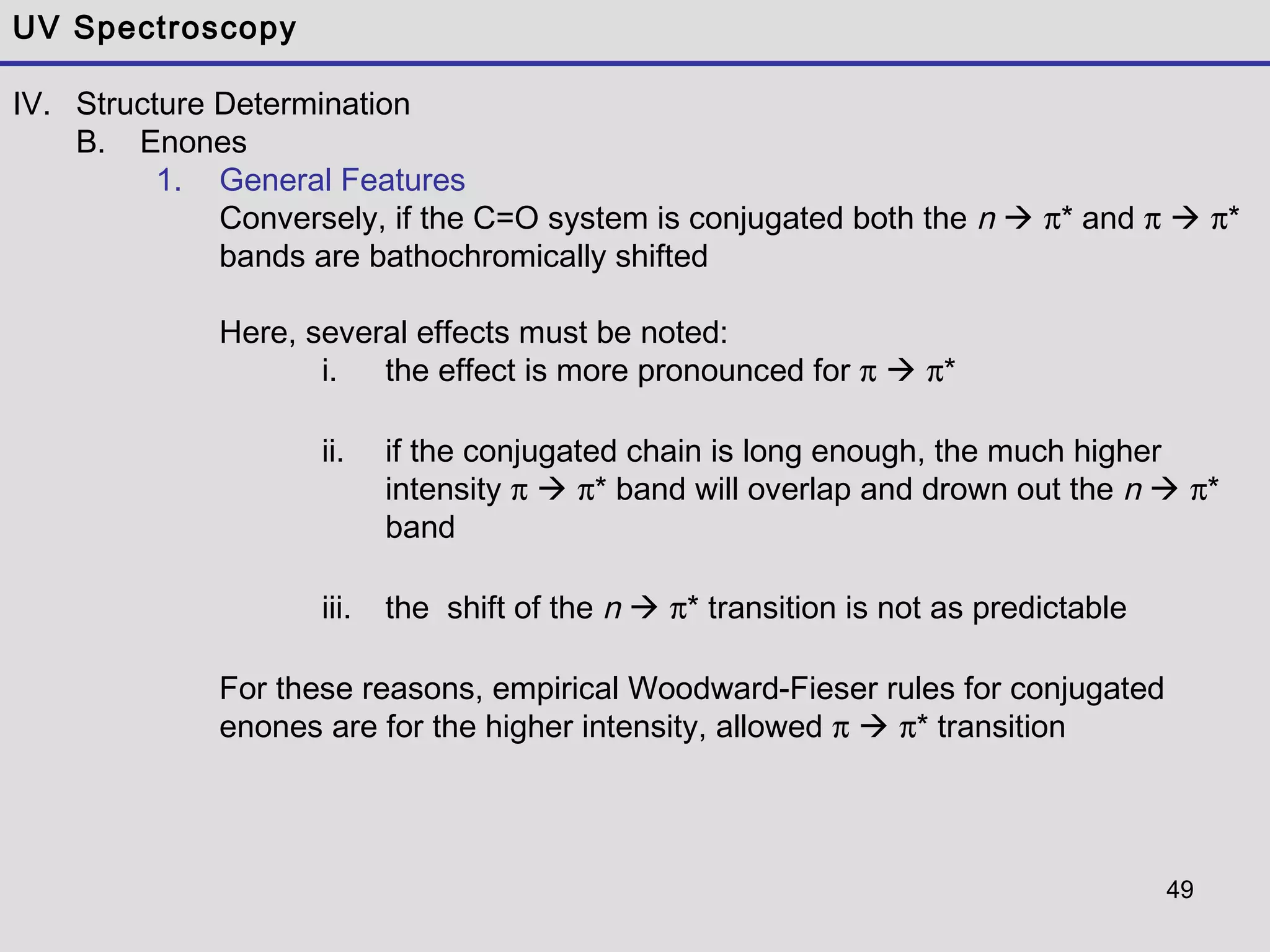 49
UV Spectroscopy
IV. Structure Determination
B. Enones
1. General Features
Conversely, if the C=O system is conjugated both the n  π* and π  π*
bands are bathochromically shifted
Here, several effects must be noted:
i. the effect is more pronounced for π  π*
ii. if the conjugated chain is long enough, the much higher
intensity π  π* band will overlap and drown out the n  π*
band
iii. the shift of the n  π* transition is not as predictable
For these reasons, empirical Woodward-Fieser rules for conjugated
enones are for the higher intensity, allowed π  π* transition
 