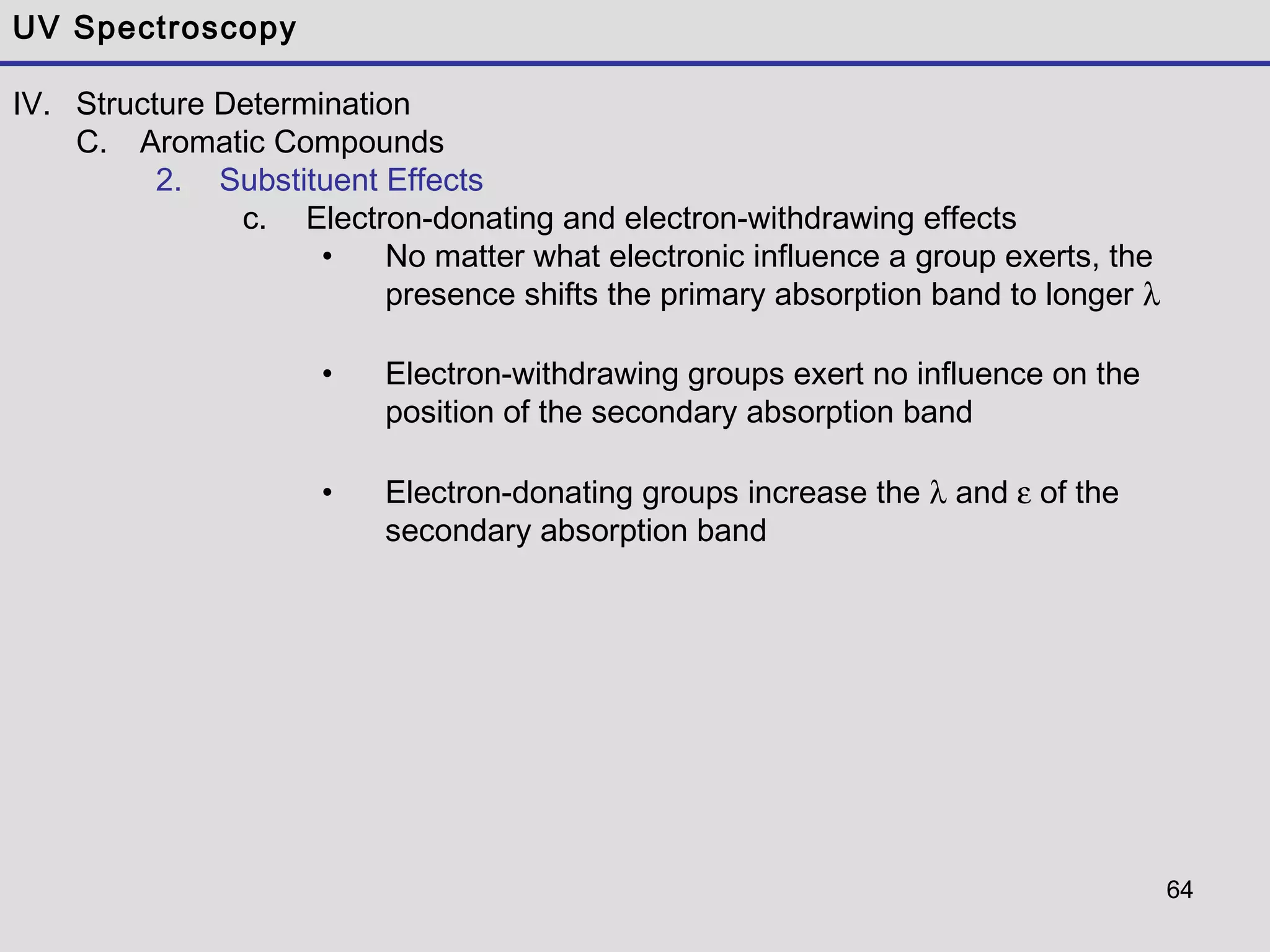 64
UV Spectroscopy
IV. Structure Determination
C. Aromatic Compounds
2. Substituent Effects
c. Electron-donating and electron-withdrawing effects
• No matter what electronic influence a group exerts, the
presence shifts the primary absorption band to longer λ
• Electron-withdrawing groups exert no influence on the
position of the secondary absorption band
• Electron-donating groups increase the λ and ε of the
secondary absorption band
 