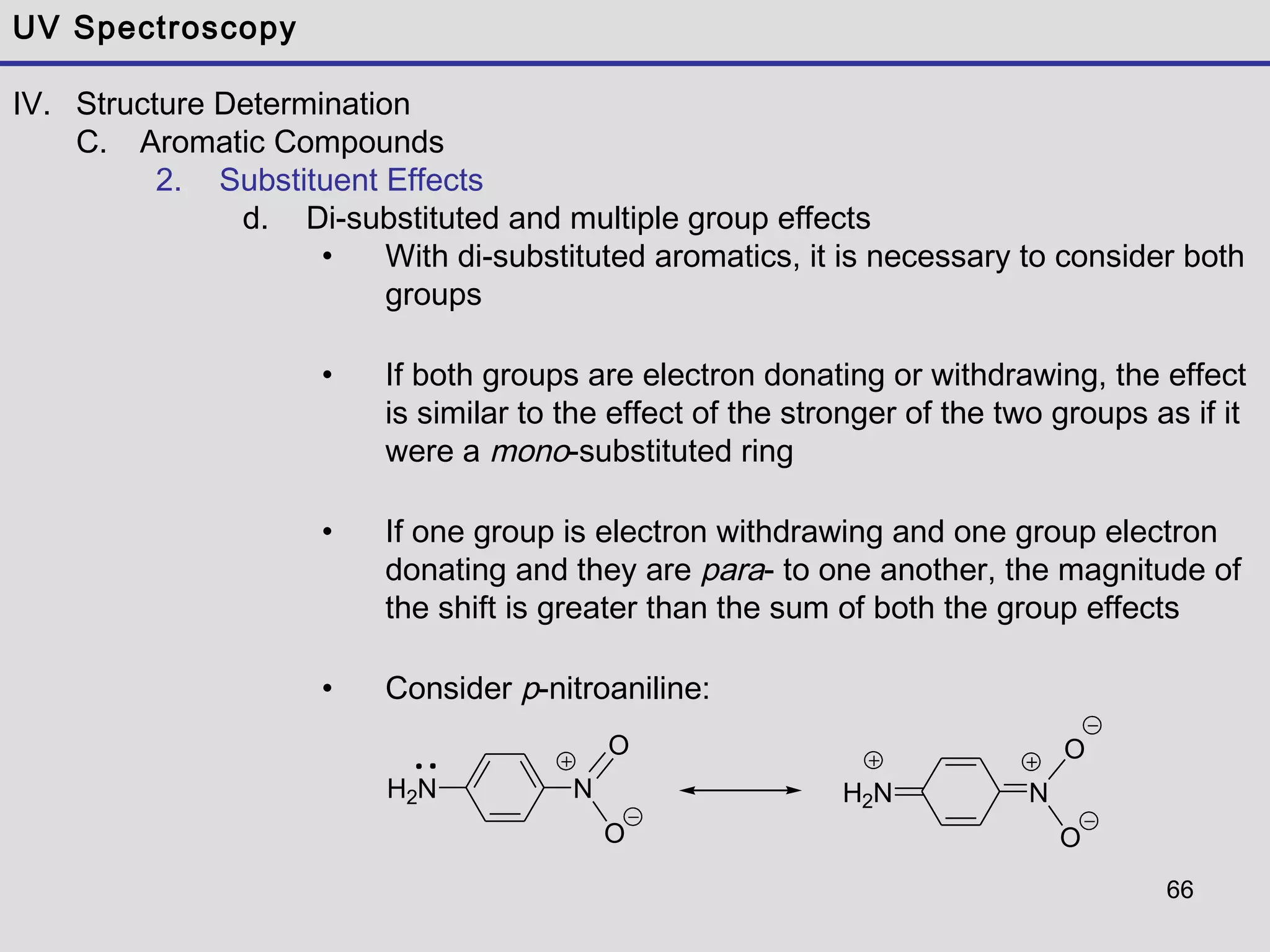 66
UV Spectroscopy
IV. Structure Determination
C. Aromatic Compounds
2. Substituent Effects
d. Di-substituted and multiple group effects
• With di-substituted aromatics, it is necessary to consider both
groups
• If both groups are electron donating or withdrawing, the effect
is similar to the effect of the stronger of the two groups as if it
were a mono-substituted ring
• If one group is electron withdrawing and one group electron
donating and they are para- to one another, the magnitude of
the shift is greater than the sum of both the group effects
• Consider p-nitroaniline:
H2N N
O
O
H2N N
O
O
 