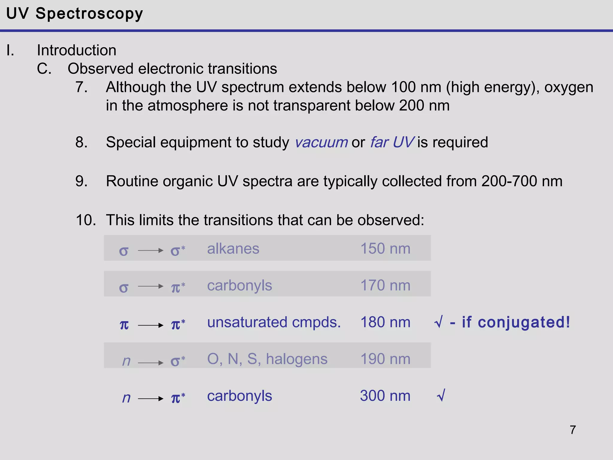 7
UV Spectroscopy
I. Introduction
C. Observed electronic transitions
7. Although the UV spectrum extends below 100 nm (high energy), oxygen
in the atmosphere is not transparent below 200 nm
8. Special equipment to study vacuum or far UV is required
9. Routine organic UV spectra are typically collected from 200-700 nm
10. This limits the transitions that can be observed:
σ
σ
π
n
n
σ∗
π∗
π∗
σ∗
π∗
alkanes
carbonyls
unsaturated cmpds.
O, N, S, halogens
carbonyls
150 nm
170 nm
180 nm √ - if conjugated!
190 nm
300 nm √
 