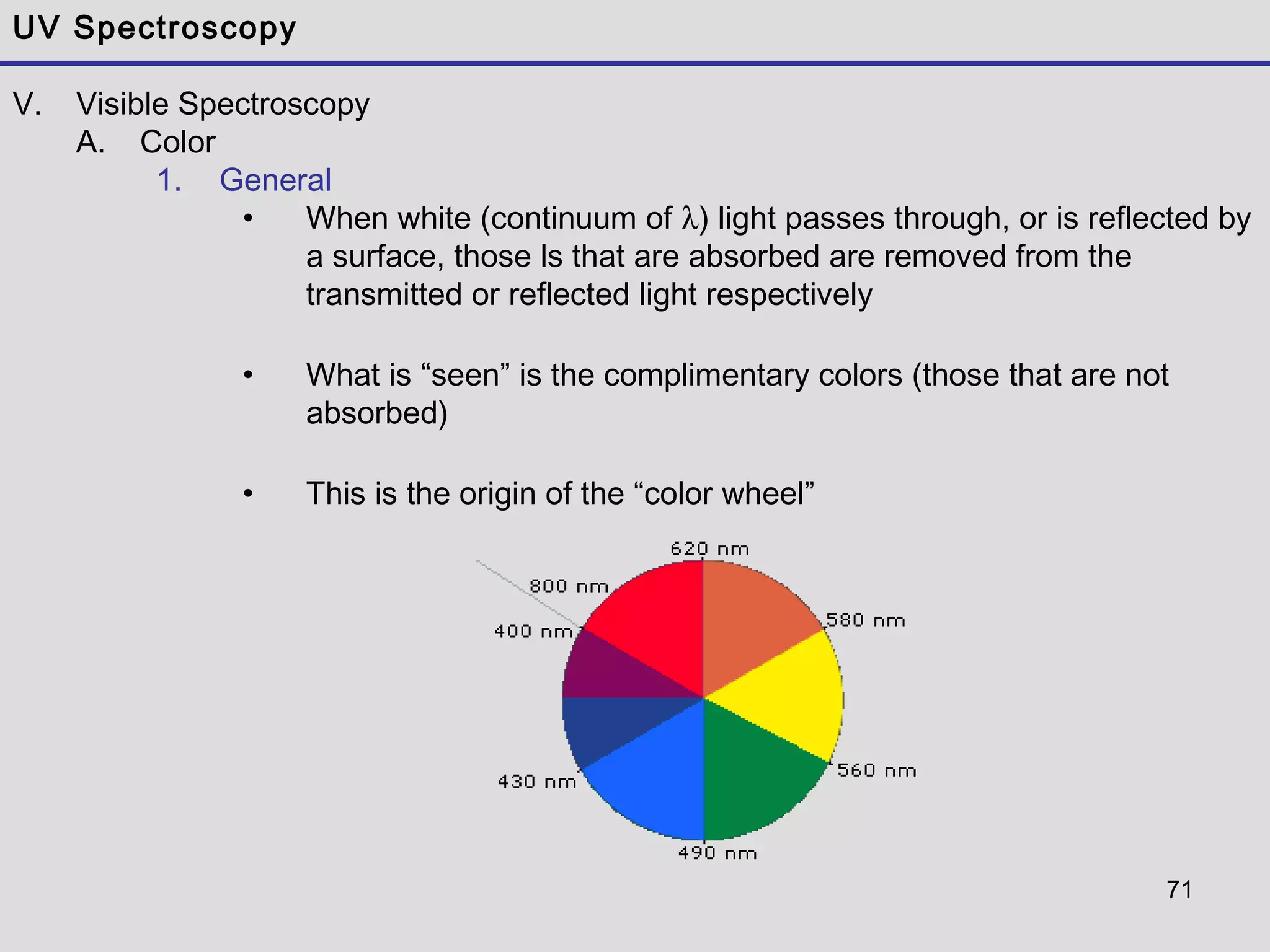 71
UV Spectroscopy
V. Visible Spectroscopy
A. Color
1. General
• When white (continuum of λ) light passes through, or is reflected by
a surface, those ls that are absorbed are removed from the
transmitted or reflected light respectively
• What is “seen” is the complimentary colors (those that are not
absorbed)
• This is the origin of the “color wheel”
 