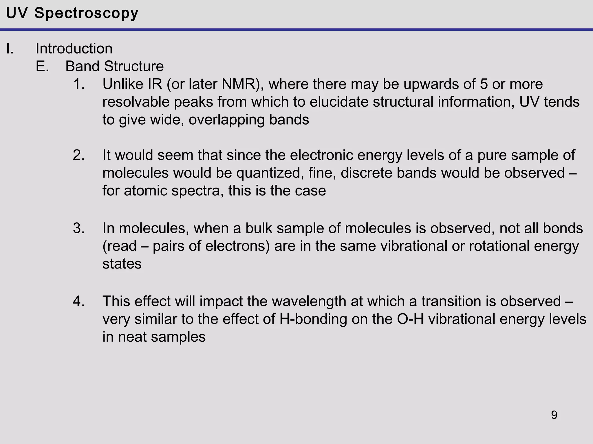 9
UV Spectroscopy
I. Introduction
E. Band Structure
1. Unlike IR (or later NMR), where there may be upwards of 5 or more
resolvable peaks from which to elucidate structural information, UV tends
to give wide, overlapping bands
2. It would seem that since the electronic energy levels of a pure sample of
molecules would be quantized, fine, discrete bands would be observed –
for atomic spectra, this is the case
3. In molecules, when a bulk sample of molecules is observed, not all bonds
(read – pairs of electrons) are in the same vibrational or rotational energy
states
4. This effect will impact the wavelength at which a transition is observed –
very similar to the effect of H-bonding on the O-H vibrational energy levels
in neat samples
 