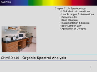 1
CHMBD 449 – Organic Spectral Analysis
Fall 2005
Chapter 7: UV Spectroscopy
• UV & electronic transitions
• Usable ranges & observations
• Selection rules
• Band Structure
• Instrumentation & Spectra
• Beer-Lambert Law
• Application of UV-spec
 