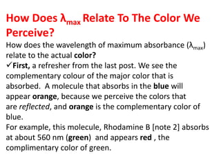 How Does λmax Relate To The Color We
Perceive?
How does the wavelength of maximum absorbance (λmax)
relate to the actual color?
First, a refresher from the last post. We see the
complementary colour of the major color that is
absorbed. A molecule that absorbs in the blue will
appear orange, because we perceive the colors that
are reflected, and orange is the complementary color of
blue.
For example, this molecule, Rhodamine B [note 2] absorbs
at about 560 nm (green) and appears red , the
complimentary color of green.
 