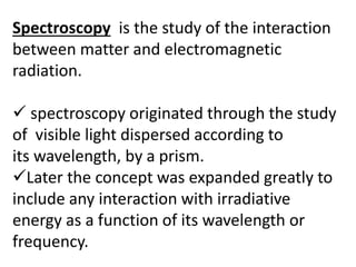 Spectroscopy is the study of the interaction
between matter and electromagnetic
radiation.
 spectroscopy originated through the study
of visible light dispersed according to
its wavelength, by a prism.
Later the concept was expanded greatly to
include any interaction with irradiative
energy as a function of its wavelength or
frequency.
 