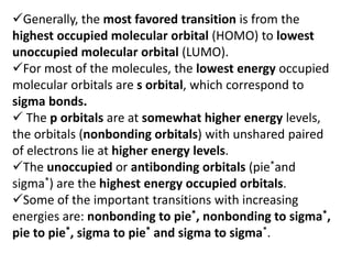 Generally, the most favored transition is from the
highest occupied molecular orbital (HOMO) to lowest
unoccupied molecular orbital (LUMO).
For most of the molecules, the lowest energy occupied
molecular orbitals are s orbital, which correspond to
sigma bonds.
 The p orbitals are at somewhat higher energy levels,
the orbitals (nonbonding orbitals) with unshared paired
of electrons lie at higher energy levels.
The unoccupied or antibonding orbitals (pie*and
sigma*) are the highest energy occupied orbitals.
Some of the important transitions with increasing
energies are: nonbonding to pie*, nonbonding to sigma*,
pie to pie*, sigma to pie* and sigma to sigma*.
 
