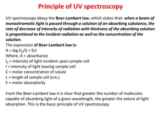 Principle of UV spectroscopy
UV spectroscopy obeys the Beer-Lambert law, which states that: when a beam of
monochromatic light is passed through a solution of an absorbing substance, the
rate of decrease of intensity of radiation with thickness of the absorbing solution
is proportional to the incident radiation as well as the concentration of the
solution.
The expression of Beer-Lambert law is-
A = log (I0/I) = Ecl
Where, A = absorbance
I0 = intensity of light incident upon sample cell
I = intensity of light leaving sample cell
C = molar concentration of solute
L = length of sample cell (cm.)
E = molar absorptivity
From the Beer-Lambert law it is clear that greater the number of molecules
capable of absorbing light of a given wavelength, the greater the extent of light
absorption. This is the basic principle of UV spectroscopy.
 