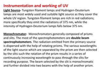 Instrumentation and working of UV
Light Source- Tungsten filament lamps and Hydrogen-Deuterium
lamps are most widely used and suitable light source as they cover the
whole UV region. Tungsten filament lamps are rich in red radiations;
more specifically they emit the radiations of 375 nm, while the
intensity of Hydrogen-Deuterium lamps falls below 375 nm.
Monochromator- Monochromators generally composed of prisms
and slits. The most of the spectrophotometers are double beam
spectrophotometers. The radiation emitted from the primary source
is dispersed with the help of rotating prisms. The various wavelengths
of the light source which are separated by the prism are then selected
by the slits such the rotation of the prism results in a series of
continuously increasing wavelength to pass through the slits for
recording purpose. The beam selected by the slit is monochromatic
and further divided into two beams with the help of another prism.
 