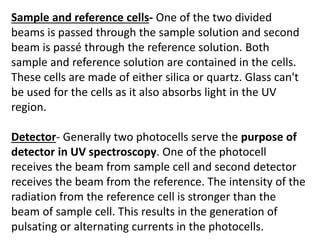 Sample and reference cells- One of the two divided
beams is passed through the sample solution and second
beam is passé through the reference solution. Both
sample and reference solution are contained in the cells.
These cells are made of either silica or quartz. Glass can't
be used for the cells as it also absorbs light in the UV
region.
Detector- Generally two photocells serve the purpose of
detector in UV spectroscopy. One of the photocell
receives the beam from sample cell and second detector
receives the beam from the reference. The intensity of the
radiation from the reference cell is stronger than the
beam of sample cell. This results in the generation of
pulsating or alternating currents in the photocells.
 