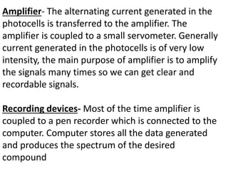 Amplifier- The alternating current generated in the
photocells is transferred to the amplifier. The
amplifier is coupled to a small servometer. Generally
current generated in the photocells is of very low
intensity, the main purpose of amplifier is to amplify
the signals many times so we can get clear and
recordable signals.
Recording devices- Most of the time amplifier is
coupled to a pen recorder which is connected to the
computer. Computer stores all the data generated
and produces the spectrum of the desired
compound
 