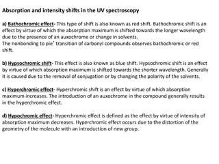 Absorption and intensity shifts in the UV spectroscopy
a) Bathochromic effect- This type of shift is also known as red shift. Bathochromic shift is an
effect by virtue of which the absorption maximum is shifted towards the longer wavelength
due to the presence of an auxochrome or change in solvents.
The nonbonding to pie* transition of carbonyl compounds observes bathochromic or red
shift.
b) Hypsochromic shift- This effect is also known as blue shift. Hypsochromic shift is an effect
by virtue of which absorption maximum is shifted towards the shorter wavelength. Generally
it is caused due to the removal of conjugation or by changing the polarity of the solvents.
c) Hyperchromic effect- Hyperchromic shift is an effect by virtue of which absorption
maximum increases. The introduction of an auxochrome in the compound generally results
in the hyperchromic effect.
d) Hypochromic effect- Hyperchromic effect is defined as the effect by virtue of intensity of
absorption maximum decreases. Hyperchromic effect occurs due to the distortion of the
geometry of the molecule with an introduction of new group.
 
