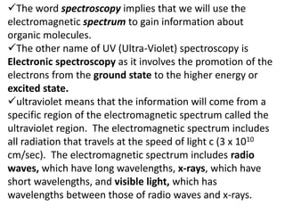 The word spectroscopy implies that we will use the
electromagnetic spectrum to gain information about
organic molecules.
The other name of UV (Ultra-Violet) spectroscopy is
Electronic spectroscopy as it involves the promotion of the
electrons from the ground state to the higher energy or
excited state.
ultraviolet means that the information will come from a
specific region of the electromagnetic spectrum called the
ultraviolet region. The electromagnetic spectrum includes
all radiation that travels at the speed of light c (3 x 1010
cm/sec). The electromagnetic spectrum includes radio
waves, which have long wavelengths, x-rays, which have
short wavelengths, and visible light, which has
wavelengths between those of radio waves and x-rays.
 