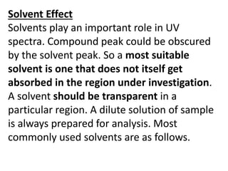 Solvent Effect
Solvents play an important role in UV
spectra. Compound peak could be obscured
by the solvent peak. So a most suitable
solvent is one that does not itself get
absorbed in the region under investigation.
A solvent should be transparent in a
particular region. A dilute solution of sample
is always prepared for analysis. Most
commonly used solvents are as follows.
 