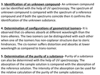3. Identification of an unknown compound- An unknown compound
can be identified with the help of UV spectroscopy. The spectrum of
unknown compound is compared with the spectrum of a reference
compound and if both the spectrums coincide then it confirms the
identification of the unknown substance.
4. Determination of configurations of geometrical isomers- It is
observed that cis-alkenes absorb at different wavelength than the
trans-alkenes. The two isomers can be distinguished with each other
when one of the isomers has non-coplanar structure due to steric
hindrances. The cis-isomer suffers distortion and absorbs at lower
wavelength as compared to trans-isomer.
5. Determination of the purity of a substance- Purity of a substance
can also be determined with the help of UV spectroscopy. The
absorption of the sample solution is compared with the absorption of
the reference solution. The intensity of the absorption can be used for
the relative calculation of the purity of the sample substance.
 