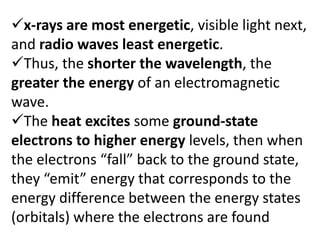 x-rays are most energetic, visible light next,
and radio waves least energetic.
Thus, the shorter the wavelength, the
greater the energy of an electromagnetic
wave.
The heat excites some ground-state
electrons to higher energy levels, then when
the electrons “fall” back to the ground state,
they “emit” energy that corresponds to the
energy difference between the energy states
(orbitals) where the electrons are found
 