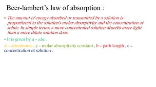 Beer-lambert’s law of absorption :
• The amount of energy absorbed or transmitted by a solution is
proportional to the solution's molar absorptivity and the concentration of
solute. In simple terms, a more concentrated solution absorbs more light
than a more dilute solution does.
• It is given by a = 𝜀𝑏𝑐 .
A = absorbance , 𝜀 = molar absorptivity constant , b = path length , c =
concentration of solution .
 
