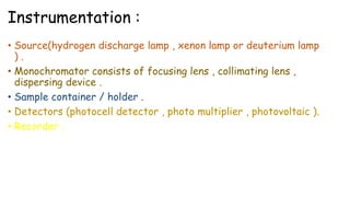 Instrumentation :
• Source(hydrogen discharge lamp , xenon lamp or deuterium lamp
) .
• Monochromator consists of focusing lens , collimating lens ,
dispersing device .
• Sample container / holder .
• Detectors (photocell detector , photo multiplier , photovoltaic ).
• Recorder .
 