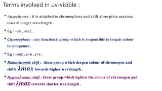 Terms involved in uv-visible :
•Auxochrome : it is attached to chromophore and shift absorption maxima
toward longer wavelength .
•Eg : -oh , -nh2 .
•Chromophore : any functional group which is responsible to impair colour
to compound .
•Eg : -no2 , c=o , c=c .
•Bathochromic shift : those group which deepen colour of chromogen and
shifts 𝝀𝒎𝒂𝒙 towards higher wavelength .
•Hypsochromic shift : those group which lighten the colour of chromogen and
shift 𝜆𝑚𝑎𝑥towards shorter wavelength .
 