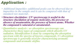 Application :
• Additional impurities :additional peaks can be observed due to
impurities in the sample and it can be compared with that of
standard raw material .
• Structure elucidation : UV spectroscopy is useful in the
structure elucidation of organic molecules, the presence or
absence of unsaturation, the presence of hetero atoms. Whether
the compound is saturated or unsaturated .
• Quantitative analysis : uv absorption spectroscopy can
characterize those types of compounds which absorbs UV
radiation. Identification is done by comparing the absorption
spectrum with the spectra of known compounds. Uv absorption
spectroscopy is generally used for characterizing aromatic
compounds and aromatic olefins.
 