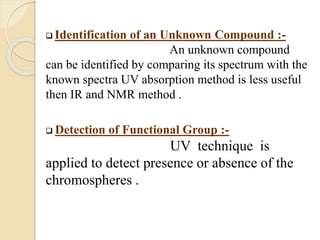  Identification of an Unknown Compound :-
An unknown compound
can be identified by comparing its spectrum with the
known spectra UV absorption method is less useful
then IR and NMR method .
 Detection of Functional Group :-
UV technique is
applied to detect presence or absence of the
chromospheres .
 