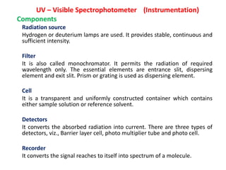 UV – Visible Spectrophotometer (Instrumentation)
Components
Radiation source
Hydrogen or deuterium lamps are used. It provides stable, continuous and
sufficient intensity.
Filter
It is also called monochromator. It permits the radiation of required
wavelength only. The essential elements are entrance slit, dispersing
element and exit slit. Prism or grating is used as dispersing element.
Cell
It is a transparent and uniformly constructed container which contains
either sample solution or reference solvent.
Detectors
It converts the absorbed radiation into current. There are three types of
detectors, viz., Barrier layer cell, photo multiplier tube and photo cell.
Recorder
It converts the signal reaches to itself into spectrum of a molecule.
 